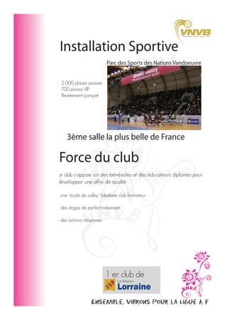 Installation Sportive
Parc des Sports des Nations Vandoeuvre
2 000 places assisses
700 places VIP
Revêtement parquet

3ème salle la plus belle de France

Force du club
Le club s'appuie sur des bénévoles et des éducateurs diplomés pour
développer une offre de qualité :
- une "école de volley" labelisée club formateur
- des stages de perfectionnement
- des actions citoyennes

1 er club de
Championnat
Elite Feminine

Ensemble, vibrons pour la Ligue A F

 