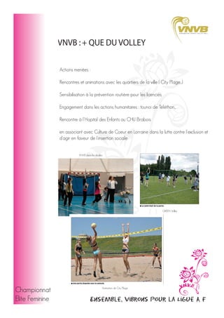 VNVB : + QUE DU VOLLEY
Actions menées :
Rencontres et animations avec les quartiers de la ville ( City Plage...)
Sensibilisation à la prévention routière pour les licenciés
Engagement dans les actions humanitaires : tounoi de Téléthon...
Rencontre à l'Hopital des Enfants au CHU Brabois
en associant avec Culture de Coeur en Lorraine dans la lutte contre l'exclusion et
d'agir en faveur de l'insertion sociale
VNVB dans les écoles

GREEN Volley

Championnat
Elite Feminine

Animation de City Plage

Ensemble, vibrons pour la Ligue A F

 