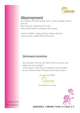 Abonnement

4 ou 6 places VIP Repas d’après match : entrée privilégiée, hôtesse
d'accueil,
place réservée, cocktail durant le match,
repas d'après-match en compagnie des joueuses
4 places Cocktails : entrée spécifique, hôtesse d'accueil,
place réservée, cocktail VIP durant le match

Séminaire incentive
Vous cherchez à favoriser des valeurs fortes au sein de votre
équipe que vous managez?
à faire passer un état d’esprit et améliorer votre baromètre
social, à renforcer l'esprit d'équipe et créer dela synergie ?
«Au cœur du VNVB»

le séminaire sur-mesure

Championnat
Elite Feminine

Ensemble, vibrons pour la Ligue A F

 