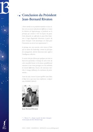 13
NICE - PARIS - MARSEILLE - MONACO • www.exhibitgroup.fr
Conclusion du Président
Jean-Bernard Rivaton
«Notre monde est en profonde mutation et nous al-
lons vers un avenir radicalement différent, or toutes
les théories de l’apprentissage se focalisent sur le
principe qui consiste à tirer les leçons du passé.
Cette démarche ne suffit plus et, pour Otto Schar-
mer, il s’agit d’apprendre désormais à partir du
futur émergent. Cette dynamique est vitale pour
l’innovation au sein de nos organisations*.»
Je partage avec mes associés, cette vision et l’idée
que la nature du leadership, comme les principes
du management, doivent désormais faire appel à
l’intelligence collective.
Le savoir n’est pas détenu par quelques uns tout en
haut de la pyramide, il émerge de notre envie de
créer ensemble l’avenir et de donner parallèlement
naissance à une vision partagée avec des méthodes
de travail différentes, l’accès à de nouveaux mar-
chés, le tissage d’alliances, la conclusion de parte-
nariats…
Avoir du style, trouver le juste équilibre entre l’âme
et l’égo c’est ce que nous nous employons à aligner
chez EXHIBIT GROUP.
Jean-Bernard Rivaton
* « Theory U », diriger à partir du futur émergent.
Avant-propos de Peter Michael Senge.
 