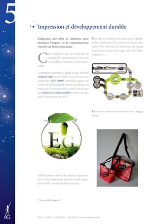 5
NICE - PARIS - MARSEILLE - MONACO • www.exhibitgroup.fr
Impression et développement durable
Exhigreen, une offre de solutions pour
diminuer l’impact de la communication
visuelle sur l’environnement.
C
hez Exhibit Group, la production de
supports de communication rime avec
«production soucieuse de l’environne-
ment».
L’imprimeur numérique grand format labellisé
«Imprim’Vert» depuis 2008 et reconnu par une
certification ISO 14001*, intervient auprès des
acteurs de l’événementiel pour les sensibiliser au
respect de l’environnement en leur préconisant
des solutions éco-responsables au travers de sup-
ports d’impression sans PVC.
Exhibit propose aussi à ses clients la récupéra-
tion, en fin d’opération, de leurs visuels impri-
més sur PVC souple afin de les recycler :
/ Soit via son partenaire Texyloop, qui les valorise
en les transformant de nouveau en matière pre-
mière PVC, destinée à la fabrication de tuyaux
en plastique, tuyaux d’arrosage, toiles de chaises
longues etc…
/ Soit en leur offrant une «seconde vie» : bagage
ou sac…
* Version 2004 étapes 2/3
 