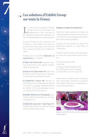 7
NICE - PARIS - MARSEILLE - MONACO • www.exhibitgroup.fr
Les solutions d’Exhibit Group
sur toute la France
L
es deux sites de production d’Exhibit
Group (à Carros et à Saint-Ouen) sont
complémentaires. Leurs savoir-faire et
leurs équipements permettent de proposer une
maîtrise technique globale aux clients du groupe.
En plus de l’impression, de la confection et de
la finition, la société dispose d’un «team» de
poseurs formés en pose alpine, pose à la nacelle,
total covering de véhicule, pose de films tech-
niques…
Exhibit Group a la possibilité d’intervenir sur
toute la France avec ses filiales :
/ Exhibit SAS (Carros 06) imprimeur numé-
rique grand format sur tous supports souples et
rigides, façonnage, pose.
/ FELIX & CO (Saint-Ouen 93), leader dans
les domaines de la communication, décoration
évènementielle, institutionnelle et sportive.
/ CLAERSTYLE (Carros 06), fabricant de
stands d’exposition et d’aménagement d’espaces
«sur mesure» ou «packagé», également fabricant
de mobiliers et PLV personnalisables, sur me-
sure, à partir de PVC, bois, plexi etc…
/ EXHIBIT MONACO, en Principauté, parte-
naire de la SBM, du Grimaldi Forum, de la Mai-
rie de Monaco ect…
/ PIXEOLAB (Carros 06 / Saint-Ouen 93),
installateur de solutions de production d’images
animées et diffusion de contenus.
Quelques exemples de réalisations :
Exhibit SAS séduit aujourd’hui les visiteurs de
«Marseille Capitale Européenne de la Culture» et
ceux du Pont du Gard (Languedoc-Roussillon)
grâce à leur nouvelle signalétique.
Le groupe s’est aussi médiatisé en décorant les
plateaux des émissions TV «Secret Story» et
«MasterChef».
Felix&Co s’est fait remarquer, entre autre, grâce à
ses visuels sur les plus grands événements spor-
tifs :
La Coupe du Monde de 1998
L’Euro 2008
La Coupe du Monde de Rugby en 2007
Race Of Champions 2012 en Thaïlande
Les matchs de la Coupe de la Ligue 2013
…
Exhibit Monaco a habillé plusieurs événements
dans la Principauté, notamment le mariage du
Prince Albert de Monaco ou la signalétique sur
le Grand Prix de Formule 1.
Impression en Toile PVC des décors de «Secret Story» 2012
Michèle Sarfati ®
 