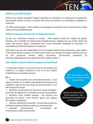 ATEN, le seul ERP évolutif
ATEN est une solution de gestion intégrée répondant aux entreprises à la recherche de compétitivité.
Paramétrable, flexible et ouvert, la solution offre toutes les fonctions d’un ERP global et adaptable en
temps réel.
TPE, PME, grands groupes : ATEN s'adapte et accompagne les entreprises dans la réussite de leur projet
quelque soit leurs problématiques.
ATEN, le nouveau chemin vers l’intégration totale
De part son architecture novatrice et ouverte, ATEN dispose au-delà des modules de gestion
classiques, d’un ensemble de fonctionnalités complémentaires, intégrées tels que la GED, Gestion de
projet, web services, portail… permettant ainsi à toute information hétérogène de participer à la
consolidation des données de gestion en temps réel.
100% web, conçu pour être indépendant vis à vis du support matériel et de la localisation, votre système
d’information devient accessible en interne par les acteurs de l’entreprise et depuis l’extérieur par tous
les tiers (personnel nomade, clients, fournisseurs, sous-traitants, partenaires via
Extranet), indépendamment du support utilisé (PC, tablette, mobile…).
Une solution conçue nativement pour le mode SaaS
Le mode SaaS (software as a Service) permet à une entreprise de
s’abonner à un logiciel à distance et ainsi de ne plus installer
d’applications sur ses propres serveurs.
Les + :
 Réaliser des économies sans investissements lourds : aucun
logiciel à installer sur le matériel informatique de l’entreprise, une
exploitation garantie par une équipe de professionnelle et une
offre locative très souple
 Bénéficier en permanence des dernières versions du logiciel :
mise à jour des applications et montées de versions automatiques
 Bénéficier d’une mobilité optimale : vos données sont
accessibles de partout, à tout moment, depuis tous supports
(PC, tablette, smartphone)
 Sécuriser totalement vos données : le mode SaaS de part son
architecture permet d’obtenir un niveau de sécurité optimal
 Respecter l’environnement : mutualisation des
infrastructures à faible consommation
3 www.imagina-international.com
Egalement disponible en
mode acquisition avec
hébergement possible dans
un datacenter
Aten disponible en mode
Saas avec une offre adaptée
à vos besoins
 