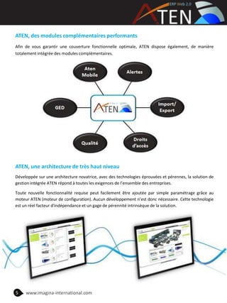 ATEN, des modules complémentaires performants
Afin de vous garantir une couverture fonctionnelle optimale, ATEN dispose également, de manière
totalement intégrée des modules complémentaires.
ATEN, une architecture de très haut niveau
Développée sur une architecture novatrice, avec des technologies éprouvées et pérennes, la solution de
gestion intégrée ATEN répond à toutes les exigences de l’ensemble des entreprises.
Toute nouvelle fonctionnalité requise peut facilement être ajoutée par simple paramétrage grâce au
moteur ATEN (moteur de configuration). Aucun développement n’est donc nécessaire. Cette technologie
est un réel facteur d'indépendance et un gage de pérennité intrinsèque de la solution.
5 www.imagina-international.com
 
