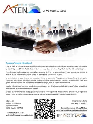 Drive your success
A propos d’Imagina International
Crée en 2003, la société Imagina International exerce le double métier d’éditeur et d’intégrateur de la solution de
gestion intégrée ATEN ERP Web 2.0 permettant une couverture fonctionnelle globale étendue à toute l'entreprise.
Cette double compétence permet une parfaite expertise de l’ERP. En ayant un interlocuteur unique, elle simplifie la
mise en œuvre des différents projets clients et permet ainsi une parfaite réussite.
La société construit sa croissance sur des valeurs fortes de proximité, d’engagement et de confiance et son succès
est le fruit d’une union harmonieuse entre les aspirations de ses clients et les membres de son équipe. C’est ainsi
qu’elle a pu développer son activité en France et à l’étranger, avec un réseau de partenaires.
Imagina International intervient auprès des entreprises en fort développement et désireuses d’utiliser un système
d’information les accompagnants efficacement.
Grâce à la performance de ses équipes d’ingénieurs de développement, de consultants fonctionnels, d’ingénieurs
support et de formateurs, Imagina International prend en charge des projets toujours plus ambitieux.
Siège social
Imagina International
8 chemin des Clos
38 240 Meylan - FRANCE
Tél : +33 (0)4 76 18 23 85
Mail : info@imagina-international.com
Imagina International
Siret : 44935732600031
Contact Commercial : Pierre Mathieu
pierre.mathieu@imagina-international.com
 