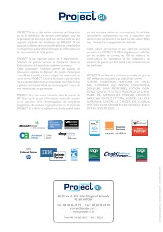 PROJECT SI est un des leaders nationaux de l’intégration           sur des processus métiers et communicants. Un véritable
et de la distribution de services informatiques pour les           «écosystème opérationnel» est mis à disposition des
organisations de tout type, quel que soit leur taille ou leur      clients et des partenaires. Il est basé sur des valeurs telles
segment d’activité. Les fondateurs de PROJECT SI ont               que : l’écoute, l’accompagnement, la réactivité.
toujours su fédérer et réunir un pôle global de compétences
et d’expertises autour des technologies de l’information, de       Cette culture permanente et son expertise reconnue
la communication et de la gestion.                                 permettent à PROJECT SI d’être régulièrement sollicitée
                                                                   par les sociétés de conseils, les SSII, les éditeurs, les
PROJECT SI est organisée autour de 4 départements :                constructeurs, les hébergeurs et les intégrateurs de
Solutions de gestion, Services et Assistance, Cloud et             solutions de gestion qui font appel à ses compétences et
Externalisation, Infrastructures systèmes et réseaux.              ses méthodes.
Cette organisation modulaire permet de disposer de
ressources capables de déployer des projets d’envergure
mais elle est aussi efficace pour intégrer des missions sur du     PROJECT SI est fière de la confiance accordée par plus de
court terme. PROJECT SI fournit des experts par domaine,           500 entreprises, associations et collectivités comme :
sous la double direction d’un responsable de projet et d’un        AUBADE, FEDERATION FRANCAISE DE HAND
ingénieur commercial dédié, qui accompagnent chacun de             BALL, MARIANNE, ALJT, AIRPARIF, CODEPHARMA,
nos clients et de nos partenaires.                                 DOULEURS SANS FRONTIERES, EDITION YVON,
                                                                   ESPACE SONY, LE PETIT FUTE, MAISON DE LA CHIMIE,
PROJECT SI a une vision innovante dans le monde de                 MAIRIE DE RAMBOUILLET, MIRAMAR CROUESTY,
l’IT. Parce qu’un projet informatique ressemble souvent            SAFER, SVP, VENTILO, CE TOTAL, WENDEL, LA LIGUE
à un parcours semé d’interrogations, de contraintes                NATIONALE CONTRE LE CANCER, THE KOOPLES,
budgétaires, de souhaits organisationnels et fonctionnels,         WESTINGHOUSE, GROUPE ENOES, GEORGES HELFER,
PROJECT SI a défini et applique une charte qualité basée           SEMNA, GROUPE ESSEC ….




                                                                                                                                    Conception graphique : Studio K double B - www.kdoubleb.com




                                       48-50, Av. du Pdt John Fitzgerald Kennedy
                                                     92160 ANTONY

                                       Tel : 01 40 96 21 19 - Fax : 01 40 96 69 50
                                                   contact@project-si.fr
                                                     www.project-si.fr

                                              Siret 445 310 865 00032 - NAF : 6202A
 