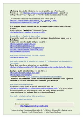 eTwinning (Le projet a été retenu et a son propre blog sur eTwinning, son «
TwinSpace » ici : http://new-twinspace.etwinning.net/web/p88001 ). Les élèves
partagent leurs travaux et peuvent commenter les travaux des autres classes.
Un exemple d’e-book de mes classes de 2nde est en ligne ici :
http://issuu.com/mariehel2/docs/articles_2a_--_groupe_2--final?
mode=window&viewMode=doublePage
Puis analyse, lecture des articles des autres groupes (collaboration, partage,
écoute) :
Participation sur “Wallwisher” (désormais Padlet)
http://wallwisher.com/wall/our-environment-2A-2
Seconde Tâche – Création de logos en ligne
En parallèle, les élèves ont participé à un concours de création de logos pour le
TwinSpace.
Ils pouvaient tester les outils en ligne suivants :
http://logoyes.com/logocreator.php
http://www.onlineiconmaker.com/
http://www.onlineiconmaker.com/application/?
sess=69726d7dfc9e94d91c555f5aecb23c20
http://metaatem.net/words/
3ème tâche – création de Glogs sur le site Glogster
http://www.glogster.com/
4ème tâche – Rédaction de Nouvelles sur le thème de l’environnement et création de livres
électroniques
Etude de la nouvelle en général, de ses spécificités.
http://www.helium.com/items/661125-short-stories-environmental-stories-for-children
Quelques outils sélectionnés pour les élèves :
http://wallwisher.com/wall/2a-short-story
http://titanpad.com/x960gf19P
Premières nouvelles : issuu.com/mariehel2/docs/ebook-environement
Les élèves pourront enfin choisir une nouvelle et la « mettre en scène » grâce à
des sites de création de bande-dessinées tels que : Bitstrips.
5ème tâche – rédaction de poèmes
Ils rédigeront des poèmes (« acrostic poems ») à partir de
http://www.readwritethink.org/files/resources/interactives/acrostic/) s’ils le souhaitent.
Ils peuvent également sélectionner un autre site ou les rédiger sans aide.
Nous publierons ces poèmes dans un e-book également.
6ème tâche – réalisation d’une vidéo sur utellstory.
Les outils sélectionnés
Création de logos
• http://logoyes.com/logocreator.php
Projet présenté aux Journées de l’Innovation de l’UNESCO – 28 mars 2013. Fasquel Marie-
Hélène – Lycée Giraux Sannier -- Saint Martin Boulogne
 