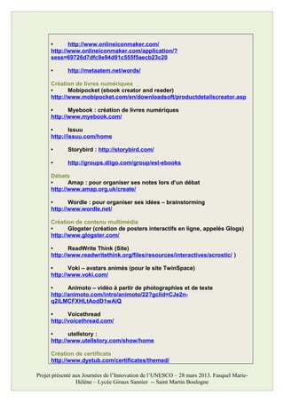 • http://www.onlineiconmaker.com/
http://www.onlineiconmaker.com/application/?
sess=69726d7dfc9e94d91c555f5aecb23c20
• http://metaatem.net/words/
Création de livres numériques
• Mobipocket (ebook creator and reader)
http://www.mobipocket.com/en/downloadsoft/productdetailscreator.asp
• Myebook : création de livres numériques
http://www.myebook.com/
• Issuu
http://issuu.com/home
• Storybird : http://storybird.com/
• http://groups.diigo.com/group/esl-ebooks
Débats
• Amap : pour organiser ses notes lors d’un débat
http://www.amap.org.uk/create/
• Wordle : pour organiser ses idées – brainstorming
http://www.wordle.net/
Création de contenu multimédia
• Glogster (création de posters interactifs en ligne, appelés Glogs)
http://www.glogster.com/
• ReadWrite Think (Site)
http://www.readwritethink.org/files/resources/interactives/acrostic/ )
• Voki – avatars animés (pour le site TwinSpace)
http://www.voki.com/
• Animoto – vidéo à partir de photographies et de texte
http://animoto.com/intro/animoto/22?gclid=CJe2n-
q2iLMCFXHLtAodD1wAiQ
• Voicethread
http://voicethread.com/
• utellstory :
http://www.utellstory.com/show/home
Création de certificats
http://www.dyetub.com/certificates/themed/
Projet présenté aux Journées de l’Innovation de l’UNESCO – 28 mars 2013. Fasquel Marie-
Hélène – Lycée Giraux Sannier -- Saint Martin Boulogne
 