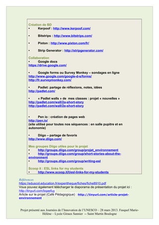 Création de BD
• Kerpoof : http://www.kerpoof.com/
• Bitstrips : http://www.bitstrips.com/
• Pixton : http://www.pixton.com/fr/
• Strip Generator : http://stripgenerator.com/
Collaboration
• Google docs
https://drive.google.com/
• Google forms ou Survey Monkey – sondages en ligne
http://www.google.com/google-d-s/forms/
http://fr.surveymonkey.com/
• Padlet: partage de réflexions, notes, idées
http://padlet.com/
• « Padlet walls » de mes classes : projet « nouvelles »
http://padlet.com/wall/2a-short-story
http://padlet.com/wall/2e-short-story
• Pen io : création de pages web
http://pen.io/
(site utilisé pour toutes nos séquences : en salle pupitre et en
autonomie)
• Diigo – partage de favoris
http://www.diigo.com/
Mes groupes Diigo utiles pour le projet
• http://groups.diigo.com/group/projet_environnement
• http://groups.diigo.com/group/short-stories-about-the-
environment
• http://groups.diigo.com/group/writing-esl
Scoop it : ESL links for my students
• http://www.scoop.it/t/esl-links-for-my-students
Références
https://eduscol.education.fr/experitheque/fiches/fiche8910.pdf
Vous pouvez également télécharger le diaporama de présentation du projet ici :
http://tinyurl.com/bqaefuy
Article sur le projet (Café Pédagogique) : http://tinyurl.com/article-projet-
environnement
Projet présenté aux Journées de l’Innovation de l’UNESCO – 28 mars 2013. Fasquel Marie-
Hélène – Lycée Giraux Sannier -- Saint Martin Boulogne
 