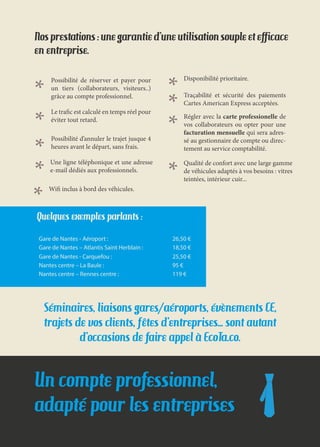 Un compte professionnel,
adapté pour les entreprises
Nos prestations : une garantie d’une utilisation souple et efficace
en entreprise.
Possibilité de réserver et payer pour
un tiers (collaborateurs, visiteurs..)
grâce au compte professionnel.
Wifi inclus à bord des véhicules.
Le trafic est calculé en temps réel pour
éviter tout retard.
Disponibilité prioritaire.
Possibilité d’annuler le trajet jusque 4
heures avant le départ, sans frais.
Traçabilité et sécurité des paiements
Cartes American Express acceptées.
Régler avec la carte professionelle de
vos collaborateurs ou opter pour une
facturation mensuelle qui sera adres-
sé au gestionnaire de compte ou direc-
tement au service comptabilité.
Qualité de confort avec une large gamme
de véhicules adaptés à vos besoins : vitres
teintées, intérieur cuir...
Séminaires, liaisons gares/aéroports, évènements CE,
trajets de vos clients, fêtes d’entreprises… sont autant
d’occasions de faire appel à EcoTa.co.
Une ligne téléphonique et une adresse
e-mail dédiés aux professionnels.
Quelques exemples parlants :
Gare de Nantes - Aéroport : 26,50 €
Gare de Nantes – Atlantis Saint Herblain : 18,50 €
Gare de Nantes - Carquefou : 25,50 €
Nantes centre – La Baule : 95 €
Nantes centre – Rennes centre : 119 €
 