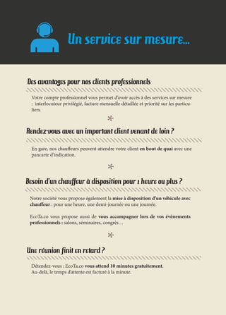 Notre société vous propose également la mise à disposition d’un véhicule avec
chauffeur : pour une heure, une demi-journée ou une journée.
EcoTa.co vous propose aussi de vous accompagner lors de vos évènements
professionnels : salons, séminaires, congrès…
Une réunion finit en retard ?
Détendez-vous : EcoTa.co vous attend 10 minutes gratuitement.
Au-delà, le temps d’attente est facturé à la minute.
Besoin d’un chauffeur à disposition pour 1 heure ou plus ?
Rendez-vous avec un important client venant de loin ?
En gare, nos chauffeurs peuvent attendre votre client en bout de quai avec une
pancarte d’indication.
Des avantages pour nos clients professionnels
Votre compte professionnel vous permet d’avoir accès à des services sur mesure
: interlocuteur privilégié, facture mensuelle détaillée et priorité sur les particu-
liers.
Un service sur mesure...
 