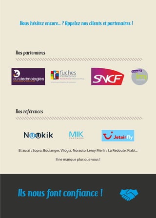 Ils nous font confiance !
Nos références
Nos partenaires
Vous hésitez encore... ? Appelez nos clients et partenaires !
Et aussi : Sopra, Boulanger, Vilogia, Norauto, Leroy Merlin, La Redoute, Kiabi...
Il ne manque plus que vous !
 