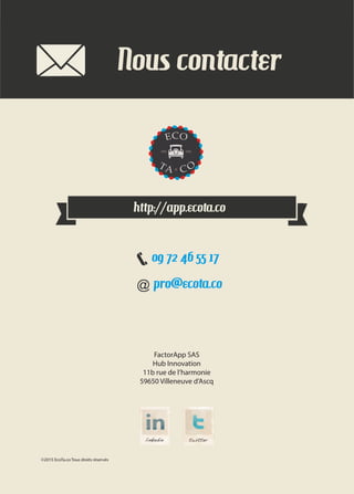FactorApp SAS
Hub Innovation
11b rue de l’harmonie
59650 Villeneuve d’Ascq
©2015 EcoTa.co Tous droits réservés
pro@ecota.co
http://app.ecota.co
09 72 46 55 17
Nous contacter
 