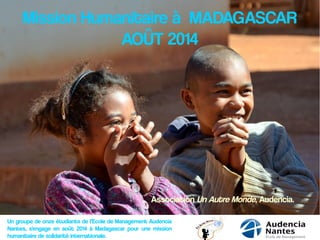 Mission Humanitaire à MADAGASCAR
AOÛT 2014
Un groupe de onze étudiants de l’Ecole de Management Audencia
Nantes, s’engage en août 2014 à Madagascar pour une mission
humanitaire de solidarité internationale.
Association Un Autre Monde, Audencia.
 