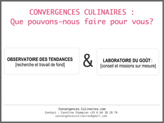 CONVERGENCES CULINAIRES :
 Que pouvons-nous faire pour vous?




OBSERVATOIRE DES TENDANCES
   [recherche et travail de fond]         &            LABORATOIRE DU GOÛT :
                                                     [conseil et missions sur mesure]




                           Convergences Culinaires.com
                   Contact : Caroline Champion +33 6 64 38 28 74
                         convergencesculinaires@gmail.com
 