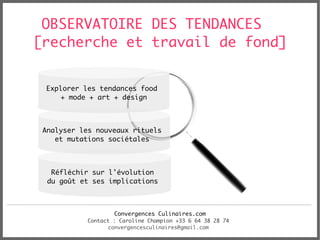 OBSERVATOIRE DES TENDANCES
[recherche et travail de fond]


 Explorer les tendances food
     + mode + art + design



 Analyser les nouveaux rituels
    et mutations sociétales



   Réfléchir sur l'évolution
  du goût et ses implications



                    Convergences Culinaires.com
            Contact : Caroline Champion +33 6 64 38 28 74
                  convergencesculinaires@gmail.com
 