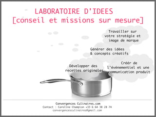 LABORATOIRE D'IDEES
[conseil et missions sur mesure]
                                                 Travailler sur
                                               votre stratégie et
                                                 image de marque

                                      Générer des idées
                                      & concepts créatifs

                                                        Créér de
                       Développer des            l'événementiel et une
                     recettes originales         communication produit




               Convergences Culinaires.com
       Contact : Caroline Champion +33 6 64 38 28 74
             convergencesculinaires@gmail.com
 