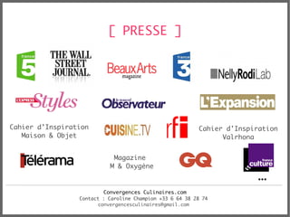 [ PRESSE ]




Cahier d’Inspiration                                      Cahier d'Inspiration
   Maison & Objet                                               Valrhona


                            Magazine
                           M & Oxygène
                                                                        …
                         Convergences Culinaires.com
                 Contact : Caroline Champion +33 6 64 38 28 74
                       convergencesculinaires@gmail.com
 