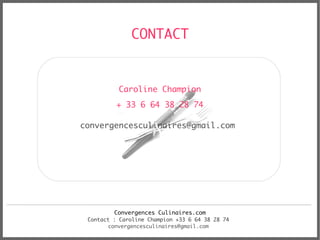 CONTACT


          Caroline Champion
          + 33 6 64 38 28 74

convergencesculinaires@gmail.com




         Convergences Culinaires.com
 Contact : Caroline Champion +33 6 64 38 28 74
       convergencesculinaires@gmail.com
 