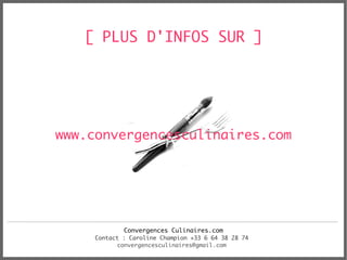 [ PLUS D'INFOS SUR ]




www.convergencesculinaires.com




             Convergences Culinaires.com
     Contact : Caroline Champion +33 6 64 38 28 74
           convergencesculinaires@gmail.com
 