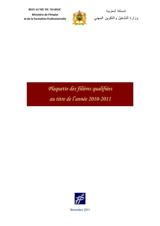 ROYAUME DU MAROC
                                                                      ‫ﺍﻟﻤﻤﻠﻜﺔ ﺍﻟﻤﻐﺭﺒﻴﺔ‬
           Ministère de l’Emploi 
    et de la Formation Professionnelle                        ‫ﻭﺯﺍﺭﺓ ﺍﻟﺘﺸﻐﻴل ﻭﺍﻟﺘﻜﻭﻴﻥ ﺍﻟﻤﻬﻨﻲ‬
                                             




 


 


 




                       Plaquette des filières qualifiées
                        au titre de l’année 2010-2011




                                          Novembre 2011
 