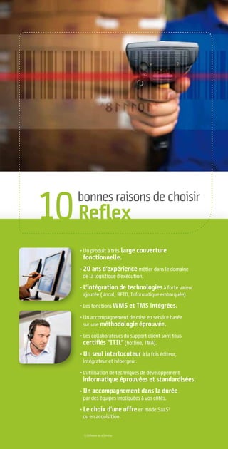 10 Reﬂex
   bonnes raisons de choisir



   • Un produit à très large couverture
    fonctionnelle.
   • 20 ans d’expérience métier dans le domaine
     de la logistique d’exécution.

   • L’intégration de technologies à forte valeur
     ajoutée (Vocal, RFID, Informatique embarquée).

   • Les fonctions WMS et TMS intégrées.

   • Un accompagnement de mise en service basée
     sur une méthodologie éprouvée.

   • Les collaborateurs du support client sont tous
     certiﬁés “ITIL” (hotline, TMA).
   • Un seul interlocuteur à la fois éditeur,
     intégrateur et hébergeur.

   • L’utilisation de techniques de développement
    informatique éprouvées et standardisées.
   • Un accompagnement dans la durée
     par des équipes impliquées à vos côtés.

   • Le choix d’une offre en mode SaaS1
     ou en acquisition.


    1) Software as a Service.
 