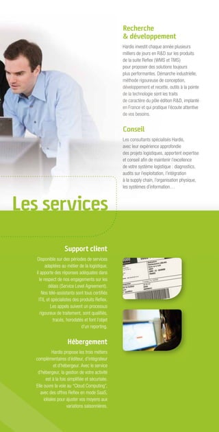 Recherche
                                                  & développement
                                                  Hardis investit chaque année plusieurs
                                                  milliers de jours en R&D sur les produits
                                                  de la suite Reﬂex (WMS et TMS)
                                                  pour proposer des solutions toujours
                                                  plus performantes. Démarche industrielle,
                                                  méthode rigoureuse de conception,
                                                  développement et recette, outils à la pointe
                                                  de la technologie sont les traits
                                                  de caractère du pôle édition R&D, implanté
                                                  en France et qui pratique l’écoute attentive
                                                  de vos besoins.


                                                  Conseil
                                                  Les consultants spécialisés Hardis,
                                                  avec leur expérience approfondie
                                                  des projets logistiques, apportent expertise
                                                  et conseil aﬁn de maintenir l’excellence
                                                  de votre système logistique : diagnostics,
                                                  audits sur l’exploitation, l’intégration
                                                  à la supply chain, l’organisation physique,
                                                  les systèmes d’information…



Les services

                    Support client
    Disponible sur des périodes de services
         adaptées au métier de la logistique,
   il apporte des réponses adéquates dans
     le respect de nos engagements sur les
           délais (Service Level Agreement).
       Nos télé-assistants sont tous certiﬁés
     ITIL et spécialistes des produits Reﬂex.
            Les appels suivent un processus
      rigoureux de traitement, sont qualiﬁés,
              tracés, horodatés et font l’objet
                               d’un reporting.


                      Hébergement
             Hardis propose les trois métiers
   complémentaires d’éditeur, d’intégrateur
              et d’hébergeur. Avec le service
    d’hébergeur, la gestion de votre activité
          est à la fois simpliﬁée et sécurisée.
   Elle ouvre la voie au “Cloud Computing”,
      avec des offres Reﬂex en mode SaaS,
        idéales pour ajuster vos moyens aux
                       variations saisonnières.
 