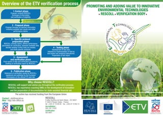 Overview of the ETV verification process 
Why choose RESCOLL? 
RESCOLL will support and advise you throughout the verification process. 
RESCOLL has experience coaching SMEs in the development of innovation 
and the preparation of documentation for state-assisted financial aid. 
The action has received funding from the European Union. 
RESCOLL 
8 allée Geoffroy de Saint-Hilaire - CS 30021 
F-33615 Pessac Cedex - France 
tel. +335 47 74 69 00 - fax. +335 47 74 80 13 
Accreditation: 
ISO/ CEI 17020 
Contact : etv@rescoll.eu 
Web : http://etv-office.eu 
Certification: 
ISO 9001 
1-Contact phase 
Proposer contacts RESCOLL 
Exchange of information 
and verification of eligibility 
2 - Proposal phase 
Proposer provides all relevant information, 
including available test results and initial 
performance claims. 
3 - Specific protocol 
preparation phase 
RESCOLL reviews claims, defines performance 
parameters for verification, assesses available data, 
decides whether further tests are needed, 
and drafts specific protocols. 
6 - Publication phase 
Statement of verification issued by RESCOLL, 
registered and published by the European 
Commission on the official ETV web site. 
4 - Testing phase 
Development of test plan, 
followed by implementation of test by 
test bodies and analytical laboratories. 
Preparation of test report. 
If the application is eligible 
5 - Assessment 
and verification phase 
Final review of data and verification procedures. 
Drafting of verification report by RESCOLL. 
PROMOTING AND ADDING VALUE TO INNOVATIVE 
ENVIRONMENTAL TECHNOLOGIES 
RESCOLL VERIFICATION BODY 
 