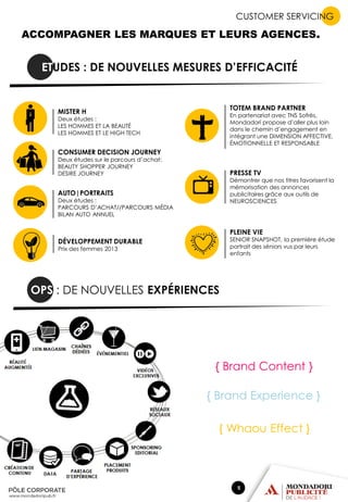 CUSTOMER SERVICING

ACCOMPAGNER LES MARQUES ET LEURS AGENCES.

ETUDES : DE NOUVELLES MESURES D’EFFICACITÉ

TOTEM BRAND PARTNER

MISTER H

En partenariat avec TNS Sofrès,
Mondadori propose d’aller plus loin
dans le chemin d’engagement en
intégrant une DIMENSION AFFECTIVE,
ÉMOTIONNELLE ET RESPONSABLE

Deux études :
LES HOMMES ET LA BEAUTÉ
LES HOMMES ET LE HIGH TECH

CONSUMER DECISION JOURNEY

Deux études sur le parcours d’achat:
BEAUTY SHOPPER JOURNEY
DESIRE JOURNEY

PRESSE TV

Démontrer que nos titres favorisent la
mémorisation des annonces
publicitaires grâce aux outils de
NEUROSCIENCES

AUTO|PORTRAITS

Deux études :
PARCOURS D’ACHAT//PARCOURS MÉDIA
BILAN AUTO ANNUEL

PLEINE VIE

SENIOR SNAPSHOT, la première étude
portrait des séniors vus par leurs
enfants

DÉVELOPPEMENT DURABLE
Prix des femmes 2013

OPS : DE NOUVELLES EXPÉRIENCES

{ Brand Content }
{ Brand Experience }
{ Whaou Effect }

5

 