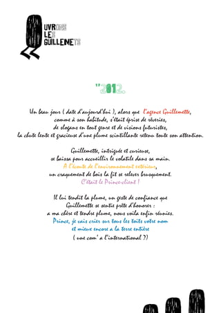O        uvrons




      «
                  les
                  guillemets
ets




                                       "2012.

        O         uvrons




  «
                  les
           Un   beau jour ( date d’aujourd’hui
                  guillemets                   ), alors que l’agence Guillemette,
                       comme à son habitude, s’était éprise de rêveries,
                      de slogans en tout genre et de visions futuristes,
      la chute lente et gracieuse d’une plume scintillante retenu toute son attention.

                             Guillemette, intriguée et curieuse,
                    se baissa pour accueillir le volatile dans sa main.
                          A l’écoute de l’environnement extérieur,
                    un craquement de bois la fit se relever brusquement.
                                  C’était le Prince-client !

                     Il lui tendit la plume, un geste de confiance que
                           Guillemette se sentie prête d’honorer :
                   a ma chère et tendre plume, nous voila enfin réunies.
                     Prince, je vais crier sur tous les toits votre nom
                              et mieux encore a la terre entière
                               ( une com’ a l’international ?)




                                                 O   O   uvrons                O    uvro
                                                                             uvrons les
 