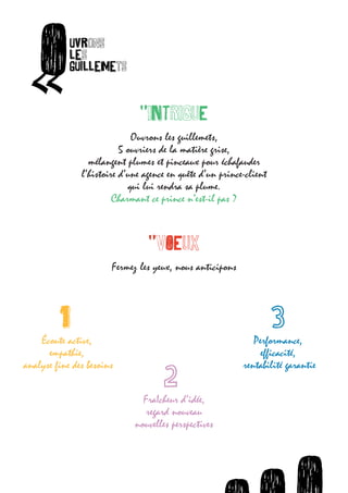 O       uvrons




       «
                  les
                  guillemets
ets



                                    "INTRIGUE

                                  Ouvrons les guillemets,

         O       uvrons
                               5 ouvriers de la matière grise,



  «
                 les
                      mélangent plumes et pinceaux pour échafauder
                    l’histoire d’une agence en quête d’un prince-client
                 guillemets
                                 qui lui rendra sa plume.
                             Charmant ce prince n’est-il pas ?


                                       "VOEUX

                             Fermez les yeux, nous anticipons



               1
          Écoute active,                                            Performance,
            empathie,                                                 efficacité,
      analyse fine des besoins                                   rentabilité garantie

                                     FraIcheur d’idée,
                                      regard nouveau
                                   nouvelles perspectives




                                                O    O      uvrons             O    uvro
                                                                             uvrons les
 