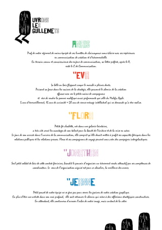 O             uvrons




        «
                          les
                          guillemets
ets

                                                                AnaIs
                     Prof de notre régiment de nains équipée de ses lunettes de clairvoyance nous éclaire avec ses expériences
                                               en communication de création et d’évènementielle.
                         En terrain connu et consciencieuse des enjeux de communication, sa lettre préférée, après le A,




          O
                                                         reste le C de Communication.

                        uvrons
                                                 "Eva


  «
                        les
                        guillemets au bois flippant croque le marché a pleines dents.
                               La belle
                            Puisant sa force dans les racines de la strategie, elle parcourt le chemin de la création
                                                 efficace avec ses 4 petits nains de compagnons
                              et rêve de rendre la pomme maléfique aussi performante que celle du Malefic Apple.
              5 ans d’émerveillement, 15 ans de curiosité = 20 ans de remue-ménage intellectuel qui ne demande qu’a etre realise.



                                                             "Flora
                                                  Petite fée clochette, née dans une galaxie lointaine,
                           a très vite cerné les avantages de son talent pour la beauté de l’écriture et de la mise en scène.
      Le jour de son arrivée dans l’univers de la communication, elle comprit qu’elle devait mettre à profit ses capacités féériques dans les
         relations publiques et les relations presses. Flora et ses compagnons de voyage peuvent vous créer des campagnes intergalactiques.



                                                        "Jonathan
      Seul petit soldat de bois de cette contrée féminine, brandit le pouvoir d’organiser un évènement rendu attractif par ses compétences de
                            coordinateur. Le sens de l’organisation aiguisé est pour ce chevalier, la meilleure des armes.



                                                           "Jeanne
                          Petit poucet de notre équipe ne se gène pas pour semer les graines de notre création graphique.
      En plus d’être une artiste dans son moi profond, elle sait retrouver le chemin qui mène à des réflexions stratégiques constructives.
                           En attendant, elle continuera d’arroser l’arbre de notre image, mais surtout de la vôtre.




                                                                             O       O     uvrons                                O  uvro
                                                                                                                             uvrons les
 