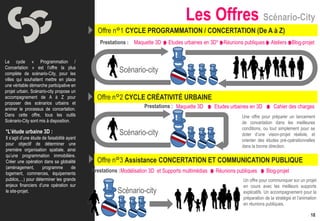 Les Offres Scénario-City
                                                Offre n°1 CYCLE PROGRAMMATION / CONCERTATION (De A à Z)
                                                 Prestations : Maquette 3D       Etudes urbaines en 3D* Réunions publiques       Ateliers Blog-projet


Le cycle « Programmation /
Concertation » est l’offre la plus
complète de scénario-City, pour les
                                                          Scénario-city
villes qui souhaitent mettre en place
une véritable démarche participative en
projet urbain. Scénario-city propose un
accompagnement de A à Z pour
proposer des scénarios urbains et
                                                Offre n°2 CYCLE CRÉATIVITÉ URBAINE
animer le processus de concertation.
                                                                      Prestations : Maquette 3D       Etudes urbaines en 3D        Cahier des charges
Dans cette offre, tous les outils                                                                                 Une offre pour préparer un lancement
Scénario-City sont mis à disposition.                                                                             de concertation dans les meilleures
                                                                                                                  conditions, ou tout simplement pour se
*L’étude urbaine 3D :                                     Scénario-city                                           doter d’une vision-projet réaliste, et
Il s’agit d’une étude de faisabilité ayant                                                                        orienter des études pré-opérationnelles
pour objectif de déterminer une                                                                                   dans la bonne direction.
première organisation spatiale, ainsi

                                              Offre n°3 Assistance CONCERTATION ET COMMUNICATION PUBLIQUE
qu’une programmation immobilière.
Créer une opération dans sa globalité
(aménagement,         programme        de
logement, commerces, équipements
                                              Prestations : Modélisation 3D et Supports multimédias   Réunions publiques       Blog-projet
publics,…) pour déterminer les grands                                                                             Un offre pour communiquer sur un projet
enjeux financiers d’une opération sur                                                                             en cours avec les meilleurs supports
le site-projet.                                          Scénario-city                                            explicatifs. Un accompagnement pour la
                                                                                                                  préparation de la stratégie et l’animation
                                                                                                                  en réunions publiques.

                                                                                                                                                        18
 