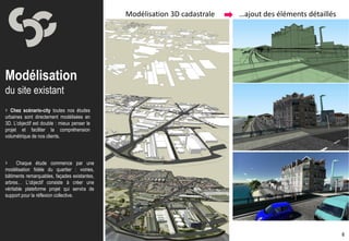 Modélisation 3D cadastrale   …ajout des éléments détaillés




Modélisation
du site existant
 Chez scénario-city toutes nos études
urbaines sont directement modélisées en
3D. L’objectif est double : mieux penser le
projet et faciliter la compréhension
volumétrique de nos clients.




     Chaque étude commence par une
modélisation fidèle du quartier : voiries,
bâtiments remarquables, façades existantes,
arbres… L’objectif consiste à créer une
véritable plateforme projet qui servira de
support pour la réflexion collective.




                                                                                                           6
 