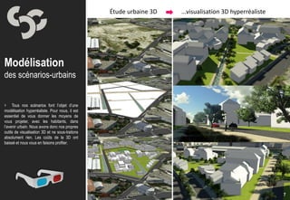 Étude urbaine 3D   …visualisation 3D hyperréaliste




Modélisation
des scénarios-urbains


 Tous nos scénarios font l’objet d’une
modélisation hyperréaliste. Pour nous, il est
essentiel de vous donner les moyens de
vous projeter, avec les habitants, dans
l’avenir urbain. Nous avons donc nos propres
outils de visualisation 3D et ne sous-traitons
absolument rien. Les coûts de la 3D ont
baissé et nous vous en faisons profiter.




                                                                                                      7
 