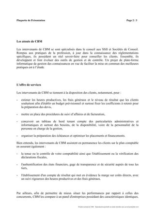Plaquette de Présentation                                                                                                      Page 2 / 3




Les atouts de CBM

Les intervenants de CBM se sont spécialisés dans le conseil aux SSII et Sociétés de Conseil.
Rompus aux pratiques de la profession, à jour dans la connaissance des réglementations
spécifiques, ils possèdent un réel savoir-faire pour conseiller les clients. Ensemble, ils
développent et font évoluer des outils de gestion et de contrôle. Un projet de plate-forme
informatique de gestion des connaissances en vue de faciliter la mise en commun des meilleures
pratiques est à l’étude.




L'offre de services

Les intervenants de CBM se tiennent à la disposition des clients, notamment, pour :

-   estimer les heures productives, les frais généraux et le niveau de résultat que les clients
    souhaitent afin d'établir un budget prévisionnel et surtout fixer les coefficients à retenir pour
    la préparation des devis,

-   mettre en place des procédures de suivi d’affaires et de facturation,

-   concevoir un tableau de bord tenant compte des particularités administratives et
    informatiques et surtout des besoins, de la disponibilité, voire de la personnalité de la
    personne en charge de la gestion,

-   organiser la préparation des échéances et optimiser les placements et financements.

Bien entendu, les intervenants de CBM assistent en permanence les clients sur le plan comptable
en assurant également :

-   la tenue ou le contrôle de votre comptabilité ainsi que l'établissement ou la vérification des
    déclarations fiscales,

-   l'authentification des états financiers, gage de transparence et de sécurité auprès de tous les
    tiers,

-   l'établissement d'un compte de résultat qui met en évidence la marge sur coûts directs, avec
    un suivi rigoureux des heures productives et des frais généraux.



Par ailleurs, afin de permettre de mieux situer les performances par rapport à celles des
concurrents, CBM les compare à un panel d'entreprises possédant des caractéristiques identiques.


                                                   Produit exclusif de CBM – Reproduction partielle ou totale interdite sans accord préalable écrit
 