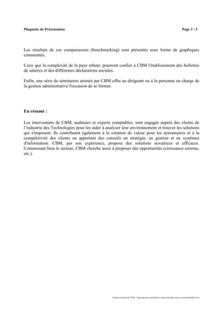 Plaquette de Présentation                                                                                                    Page 3 / 3




Les résultats de ces comparaisons (benchmarking) sont présentés sous forme de graphiques
commentés.

Ceux que la complexité de la paye rebute, pourront confier à CBM l'établissement des bulletins
de salaires et des différentes déclarations sociales.

Enfin, une série de séminaires animés par CBM offre au dirigeant ou à la personne en charge de
la gestion administrative l'occasion de se former.




En résumé :

Les intervenants de CBM, auditeurs et experts comptables, sont engagés auprès des clients de
l’industrie des Technologies pour les aider à analyser leur environnement et trouver les solutions
qui s'imposent. Ils contribuent également à la création de valeur pour les actionnaires et à la
compétitivité des clients en apportant des conseils en stratégie, en gestion et en systèmes
d'information. CBM, par son expérience, propose des solutions novatrices et efficaces.
Connaissant bien le secteur, CBM cherche aussi à proposer des opportunités (croissance externe,
etc.).




                                                 Produit exclusif de CBM – Reproduction partielle ou totale interdite sans accord préalable écrit
 
