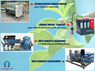 ULTRAFILTRATION OSMOSE INVERSE
pour hôtels et Industries
OSMOSE INVERSE “OSMOTIC”
pour villas et particuliers (50L par jour)
UNITÉ COMPACTE DEGREMONT
5 à 900m³/heure (21000m³/jour)
UNITE COMPACTE DESSALEMENT
 