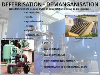 Nous transformons les eaux brutes en eaux potables ou eaux de process pour :
- les industries,
- textile,
- agro-alimentaire,
- élevage,
- hôpital,
- lotissement ...
à partir :
EAU DE FORAGE
EAU DE RIVIERE, LAC
D’UNE SOURCE NON POTABLE
PERFORMANCE DE DEFERRISATION 99,8%
Retrofiltre biologiqueDéferrisation biologique sous-pression
 