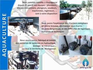 AQUACULTURE
Nous sommes installés à Madagascar
depuis 25 ans et nos équipes : plombiers,
électro-mécaniciens, plongeurs, soudeurs,
machinistes, ingénieurs, …
sont à votre disposition
Nous avons l’expérience des chantiers complexes
en pleine brousse, des travaux sous-marins
en zone dangereuse, et des difficultés de logistique,
humaines et techniques
Nous avons conçu, fabriqué et installé
des centaines de systèmes en hydraulique,
biologie et mécanique...
sur tout le territoire de Madagascar.
 