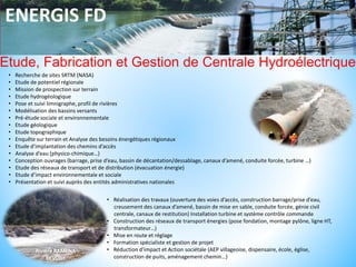 ENERGIS FD
Etude, Fabrication et Gestion de Centrale Hydroélectrique
• Recherche de sites SRTM (NASA)
• Etude de potentiel régionale
• Mission de prospection sur terrain
• Etude hydrogéologique
• Pose et suivi limnigraphe, profil de rivières
• Modélisation des bassins versants
• Pré-étude sociale et environnementale
• Etude géologique
• Etude topographique
• Enquête sur terrain et Analyse des besoins énergétiques régionaux
• Etude d’implantation des chemins d’accès
• Analyse d’eau (physico-chimique…)
• Conception ouvrages (barrage, prise d’eau, bassin de décantation/dessablage, canaux d’amené, conduite forcée, turbine …)
• Etude des réseaux de transport et de distribution (évacuation énergie)
• Etude d’impact environnementale et sociale
• Présentation et suivi auprès des entités administratives nationales
• Réalisation des travaux (ouverture des voies d’accès, construction barrage/prise d’eau,
creusement des canaux d’amené, bassin de mise en sable, conduite forcée, génie civil
centrale, canaux de restitution) Installation turbine et système contrôle commande
• Construction des réseaux de transport énergies (pose fondation, montage pylône, ligne HT,
transformateur…)
• Mise en route et réglage
• Formation spécialiste et gestion de projet
• Réduction d’impact et Action sociétale (AEP villageoise, dispensaire, école, église,
construction de puits, aménagement chemin…)
 