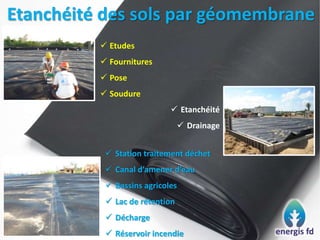 Etanchéité des sols par géomembrane
 Etudes
 Fournitures
 Pose
 Soudure
 Etanchéité
 Drainage
 Station traitement déchet
 Canal d’amener d’eau
 Bassins agricoles
 Lac de rétention
 Décharge
 Réservoir incendie
 