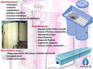 Nous fournissons :
- mélangeur
- malaxeur
- oxygénateur
- plongeur chauffant
- structure métallique
- structure composite périphérique.
Nous réalisons aussi :
- réseau tuyauterie, électrique, contrôle commande
- transport, pose
- service après-vente.
Nous fabriquons :
- piquage bride, fileté, taraudé
- niveau à flotteur, translucide,
électromécanique
- trou d’homme
- plaque de fixation
- support de malaxeur
- vannes, évents, couvercles. …
 