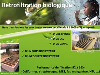 Rétrofiltration biologique
Nous transformons les eaux brutes en eaux potables de 1 à 2000 m³/jour à partir :
 D’UNE RIVIERE
 D’UN LAC
 D’UN CANAL
 D’UN PUITS NON POTABLE
 D’UNE SOURCE NON POTABLE
Performance de filtration 92 à 99%
(Coliformes, streptocoque, MES, fer, manganèse, NTU ...)
Retrofiltre 60m³/jour
Retrofiltre 20m³/jour
 
