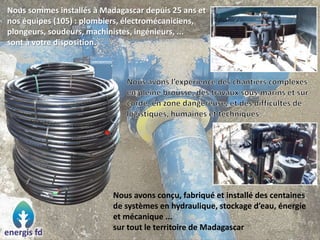 Nous sommes installés à Madagascar depuis 25 ans et
nos équipes (105) : plombiers, électromécaniciens,
plongeurs, soudeurs, machinistes, ingénieurs, ...
sont à votre disposition.
Nous avons conçu, fabriqué et installé des centaines
de systèmes en hydraulique, stockage d’eau, énergie
et mécanique ...
sur tout le territoire de Madagascar
 
