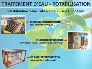 Potabilisation d’eau : villas, hôtels, usines, hôpitaux
RETROFILTRATION BIOLOGIQUE LENT
sans produits chimiques
STERILISATEUR UV ET OZONEUR
1m³/heure (villas) ; 1000m³/heure (industries)
KIT MOBILE DE TRAITEMENT D’EAU
pour chantiers et bases vie
 