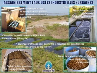 • Qualité des eaux usées
de 1500 personnes traitées
dans une station d’épuration
SUNTHESIS
• Station d’épuration compacte
Type à boues activées
Partenariat :
Aquatrium/Sunthesis
 Nouveau procédé Sunthesis déjà utilisé à
l’International (Mongolie)
• Séchoir solaire pour boues
et résidus de station
 Lagunage d’affinage pour permettre le recyclage des eaux traitées
en arrosage agricole ou espace vert
• Boues de station séchées en stockage
avant réutilisation agricole
par compostage
 