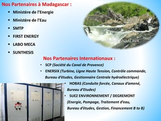 Rivière ANJIALAVA
Nos Partenaires à Madagascar :
 Ministère de l’Energie
 Ministère de l’Eau
 SMTP
 FIRST ENERGY
 LABO MECA
 SUNTHESIS
Nos Partenaires Internationaux :
• SCP (Société du Canal de Provence)
• ENERSIX (Turbine, Ligne Haute Tension, Contrôle commande,
Bureau d’études, Gestionnaire Centrale hydroélectrique)
• HOBAS (Conduite forcée, Canaux d’amené,
Bureau d’Etudes)
• SUEZ ENVIRONNEMENT / DEGREMONT
(Energie, Pompage, Traitement d’eau,
Bureau d’études, Gestion, Financement B to B)
 