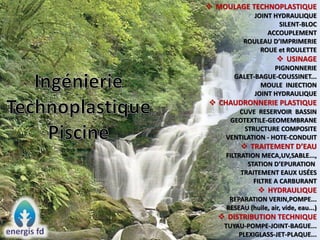  MOULAGE TECHNOPLASTIQUE
JOINT HYDRAULIQUE
SILENT-BLOC
ACCOUPLEMENT
ROULEAU D’IMPRIMERIE
ROUE et ROULETTE
 USINAGE
PIGNONNERIE
GALET-BAGUE-COUSSINET...
MOULE INJECTION
JOINT HYDRAULIQUE
 CHAUDRONNERIE PLASTIQUE
CUVE RESERVOIR BASSIN
GEOTEXTILE-GEOMEMBRANE
STRUCTURE COMPOSITE
VENTILATION - HOTE-CONDUIT
 TRAITEMENT D’EAU
FILTRATION MECA,UV,SABLE...,
STATION D’EPURATION
TRAITEMENT EAUX USÉES
FILTRE A CARBURANT
 HYDRAULIQUE
REPARATION VERIN,POMPE...
RESEAU (huile, air, vide, eau...)
 DISTRIBUTION TECHNIQUE
TUYAU-POMPE-JOINT-BAGUE...
PLEXIGLASS-JET-PLAQUE...
 