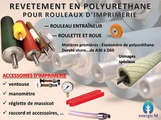— ROULEAU ENTRAÎNEUR
— ROULETTE ET ROUE
Matières premières : Elastomère de polyuréthane
Dureté shore...de A30 à D60
Usinages
spéciaux
ACCESSOIRES D’IMPRIMERIE
 ventouse
 manomètre
 réglette de massicot
 raccord et accessoires, …
 